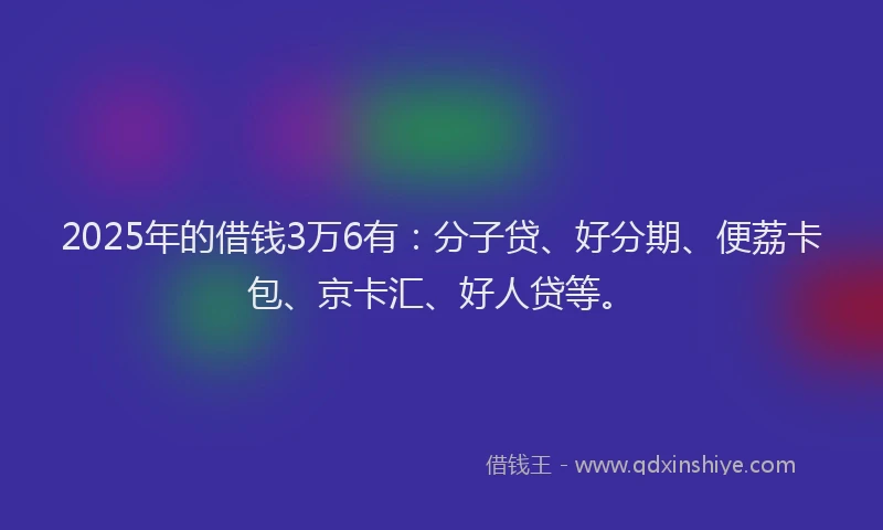 2025年的借钱3万6有：分子贷、好分期、便荔卡包、京卡汇、好人贷等。