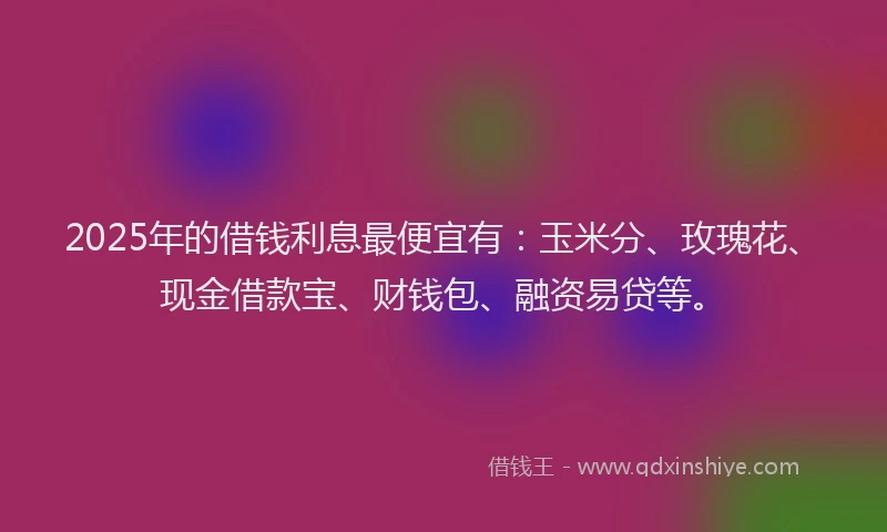 2025年的借钱利息最便宜有：玉米分、玫瑰花、现金借款宝、财钱包、融资易贷等。