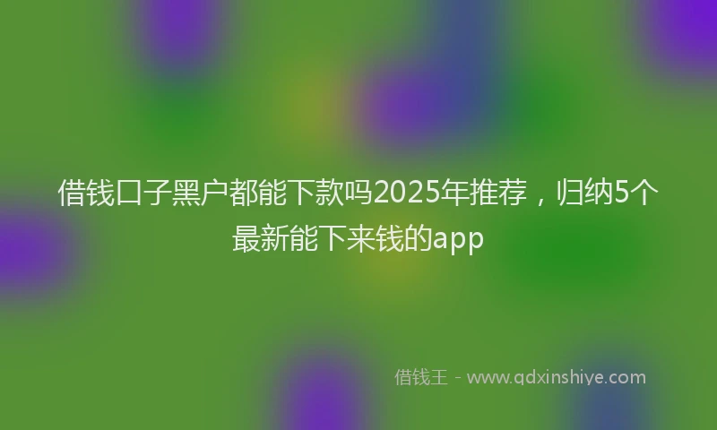 借钱口子黑户都能下款吗2025年推荐，归纳5个最新能下来钱的app