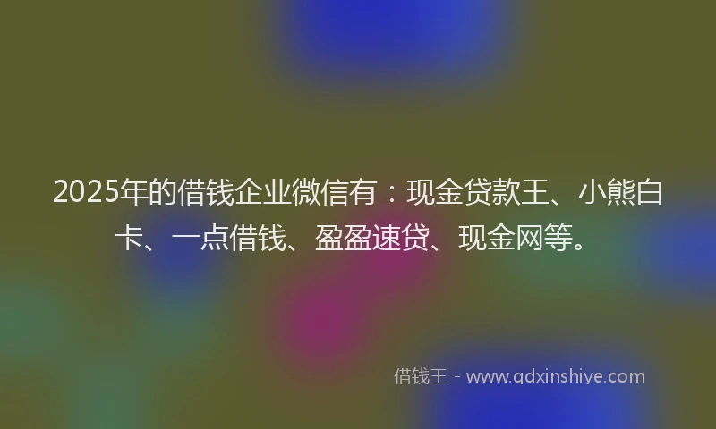 2025年的借钱企业微信有：现金贷款王、小熊白卡、一点借钱、盈盈速贷、现金网等。