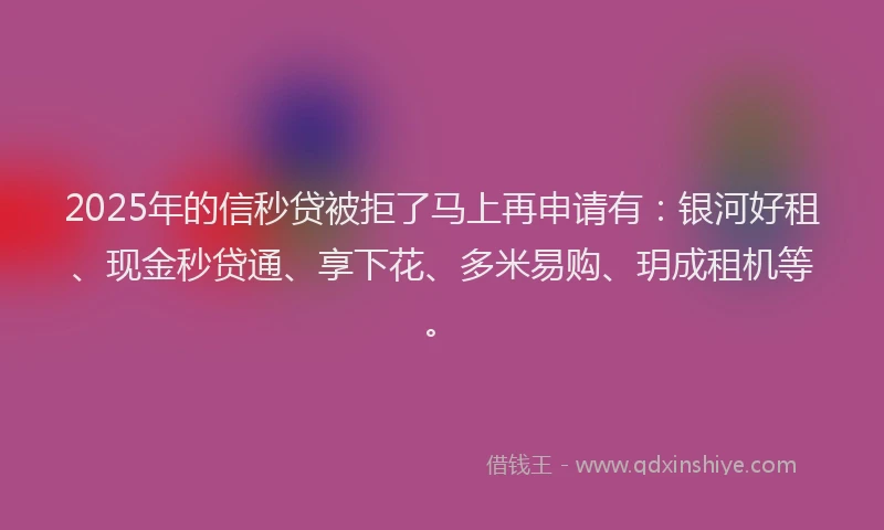 2025年的信秒贷被拒了马上再申请有：银河好租、现金秒贷通、享下花、多米易购、玥成租机等。