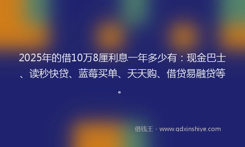 2025年的借10万8厘利息一年多少有：现金巴士、读秒快贷、蓝莓买单、天天购、借贷易融贷等。