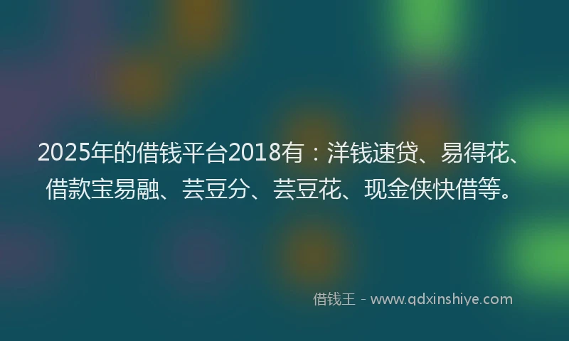 2025年的借钱平台2018有：洋钱速贷、易得花、借款宝易融、芸豆分、芸豆花、现金侠快借等。