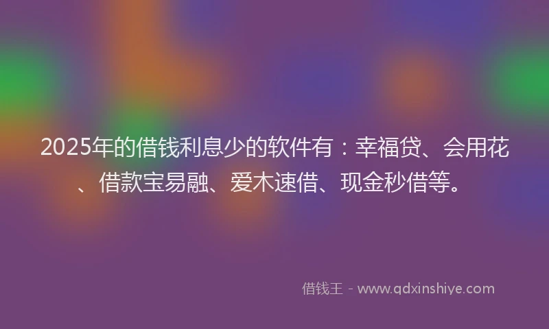 2025年的借钱利息少的软件有：幸福贷、会用花、借款宝易融、爱木速借、现金秒借等。