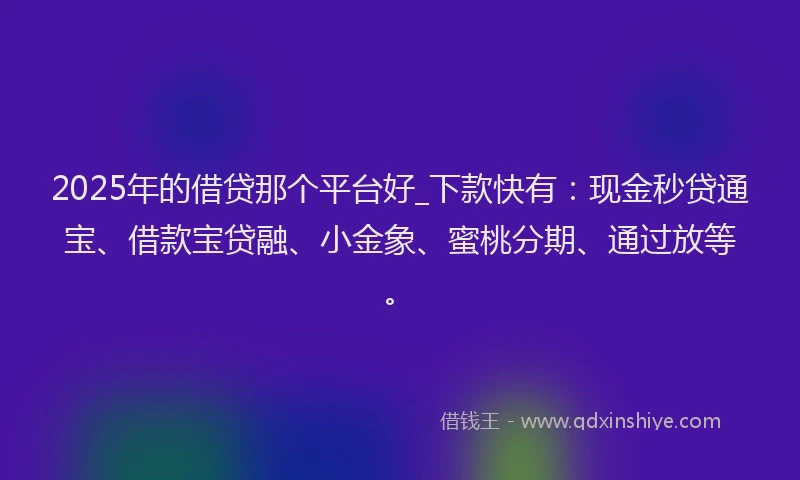 2025年的借贷那个平台好_下款快有：现金秒贷通宝、借款宝贷融、小金象、蜜桃分期、通过放等。