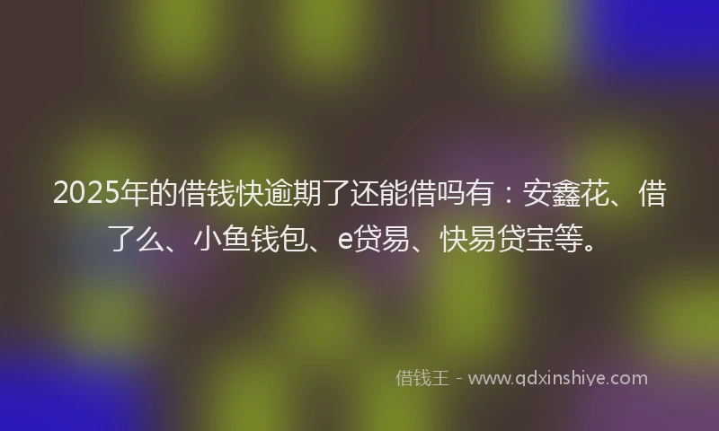 2025年的借钱快逾期了还能借吗有：安鑫花、借了么、小鱼钱包、e贷易、快易贷宝等。