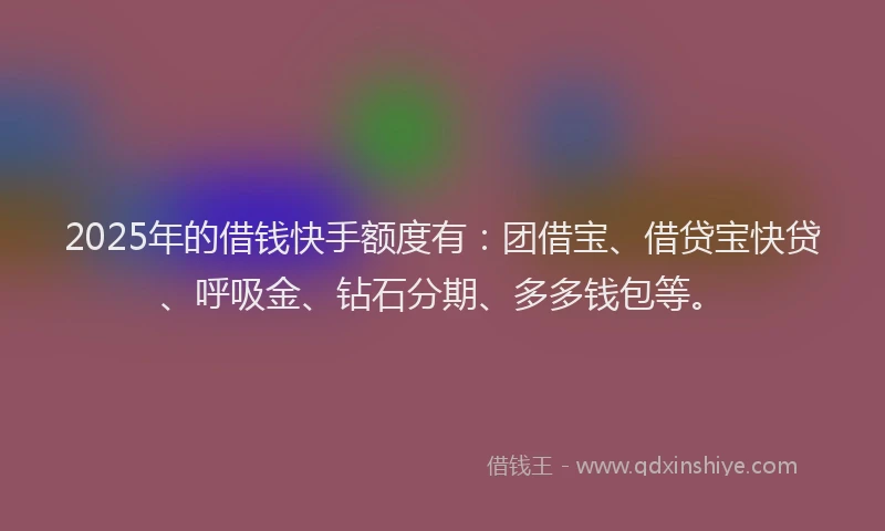 2025年的借钱快手额度有：团借宝、借贷宝快贷、呼吸金、钻石分期、多多钱包等。