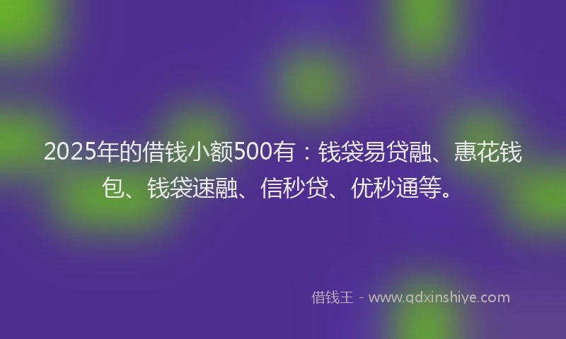 2025年的借钱小额500有：钱袋易贷融、惠花钱包、钱袋速融、信秒贷、优秒通等。
