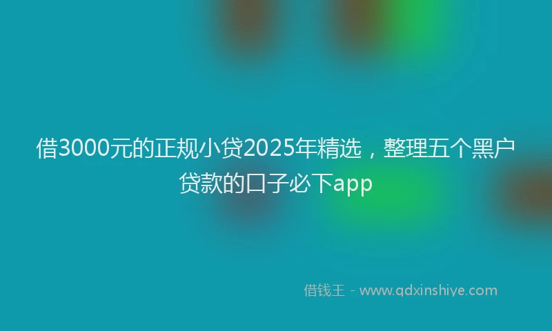 借3000元的正规小贷2025年精选，整理五个黑户贷款的口子必下app