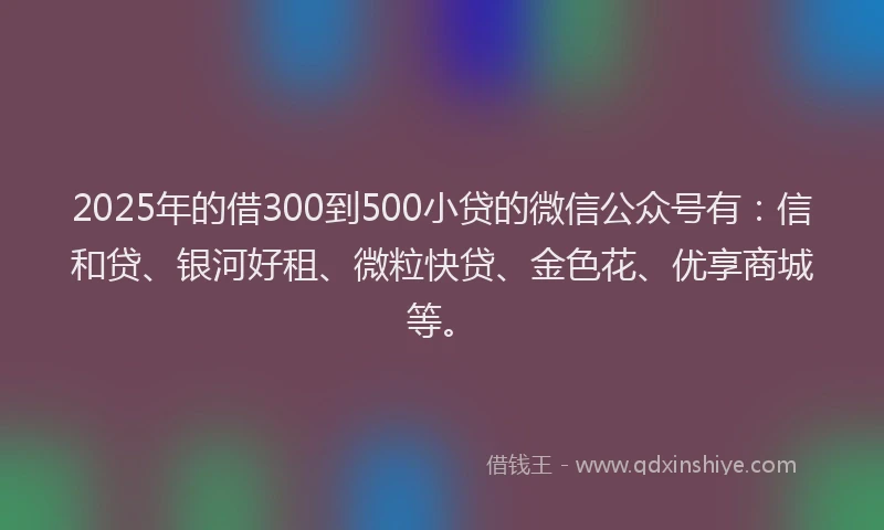 2025年的借300到500小贷的微信公众号有：信和贷、银河好租、微粒快贷、金色花、优享商城等。