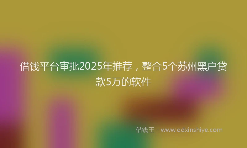 借钱平台审批2025年推荐，整合5个苏州黑户贷款5万的软件