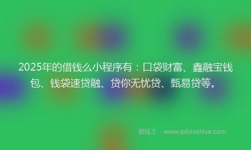 2025年的借钱么小程序有：口袋财富、鑫融宝钱包、钱袋速贷融、贷你无忧贷、甄易贷等。