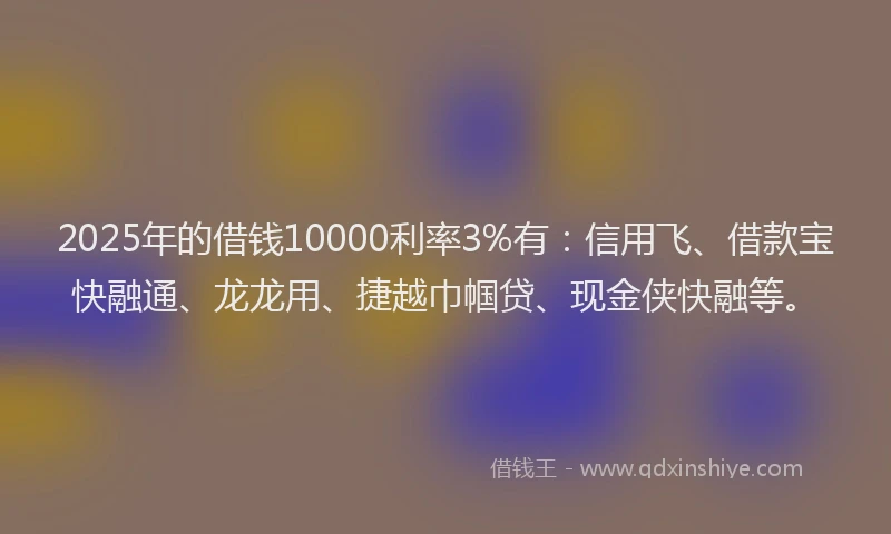 2025年的借钱10000利率3%有：信用飞、借款宝快融通、龙龙用、捷越巾帼贷、现金侠快融等。
