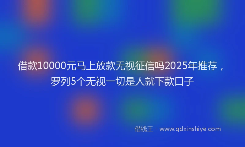 借款10000元马上放款无视征信吗2025年推荐，罗列5个无视一切是人就下款口子