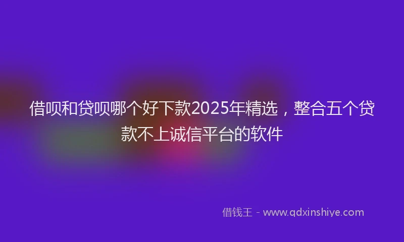 借呗和贷呗哪个好下款2025年精选，整合五个贷款不上诚信平台的软件