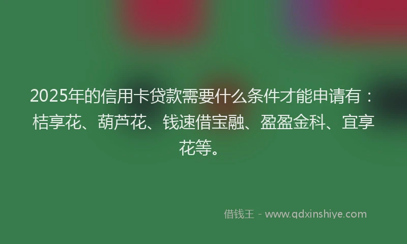 2025年的信用卡贷款需要什么条件才能申请有：桔享花、葫芦花、钱速借宝融、盈盈金科、宜享花等。