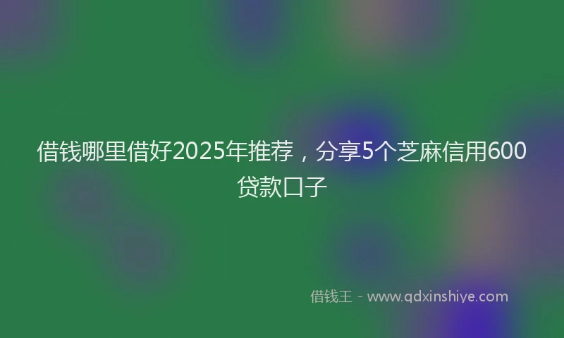 借钱哪里借好2025年推荐，分享5个芝麻信用600贷款口子