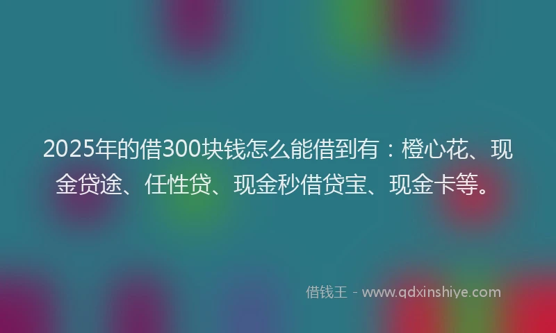 2025年的借300块钱怎么能借到有：橙心花、现金贷途、任性贷、现金秒借贷宝、现金卡等。