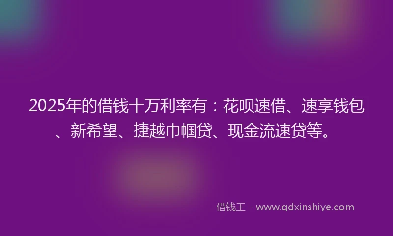 2025年的借钱十万利率有：花呗速借、速享钱包、新希望、捷越巾帼贷、现金流速贷等。