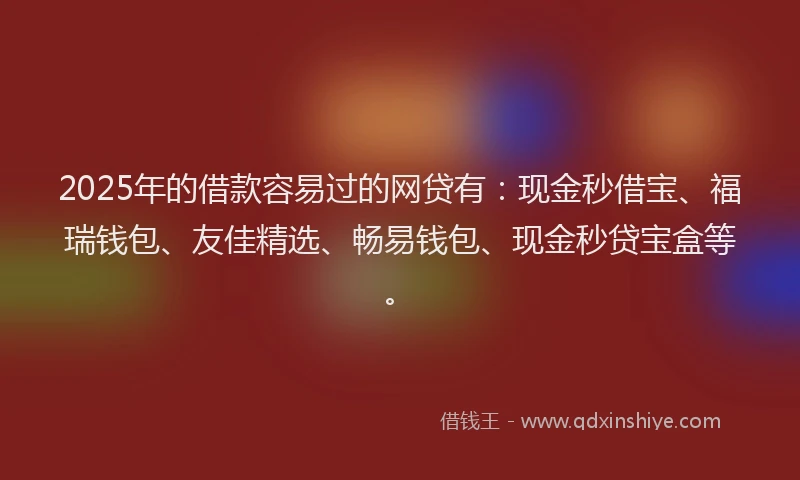 2025年的借款容易过的网贷有：现金秒借宝、福瑞钱包、友佳精选、畅易钱包、现金秒贷宝盒等。