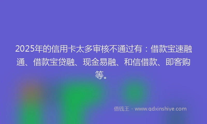 2025年的信用卡太多审核不通过有：借款宝速融通、借款宝贷融、现金易融、和信借款、即客购等。