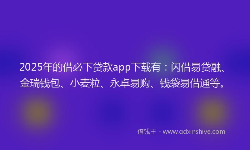 2025年的借必下贷款app下载有：闪借易贷融、金瑞钱包、小麦粒、永卓易购、钱袋易借通等。