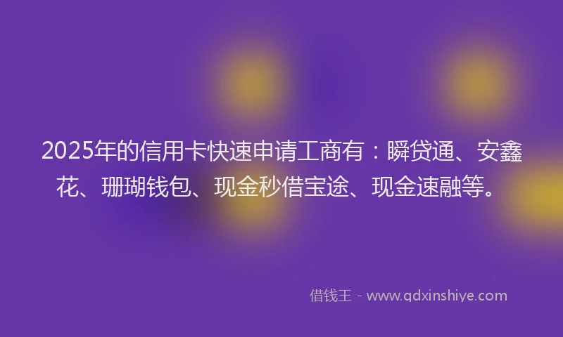2025年的信用卡快速申请工商有：瞬贷通、安鑫花、珊瑚钱包、现金秒借宝途、现金速融等。