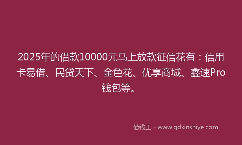 2025年的借款10000元马上放款征信花有：信用卡易借、民贷天下、金色花、优享商城、鑫速Pro钱包等。