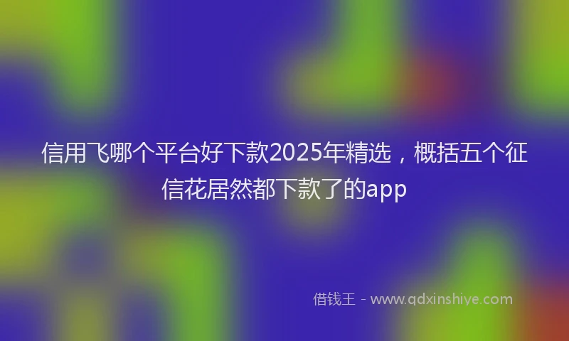 信用飞哪个平台好下款2025年精选，概括五个征信花居然都下款了的app
