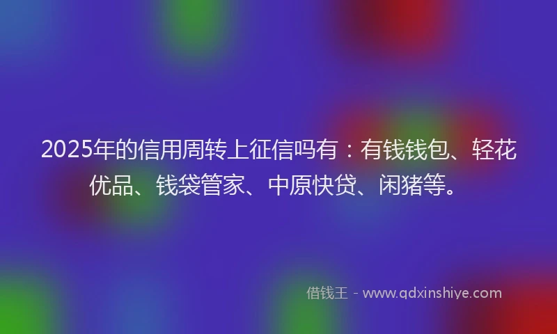2025年的信用周转上征信吗有：有钱钱包、轻花优品、钱袋管家、中原快贷、闲猪等。