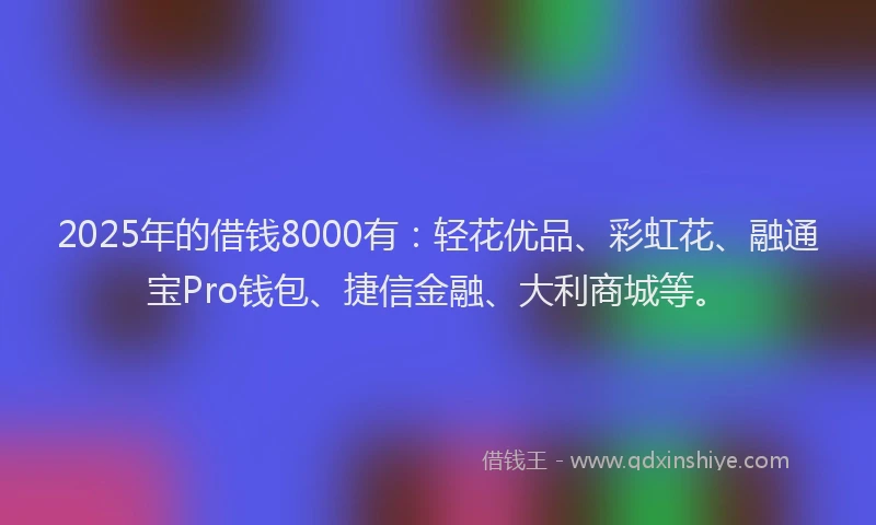 2025年的借钱8000有：轻花优品、彩虹花、融通宝Pro钱包、捷信金融、大利商城等。