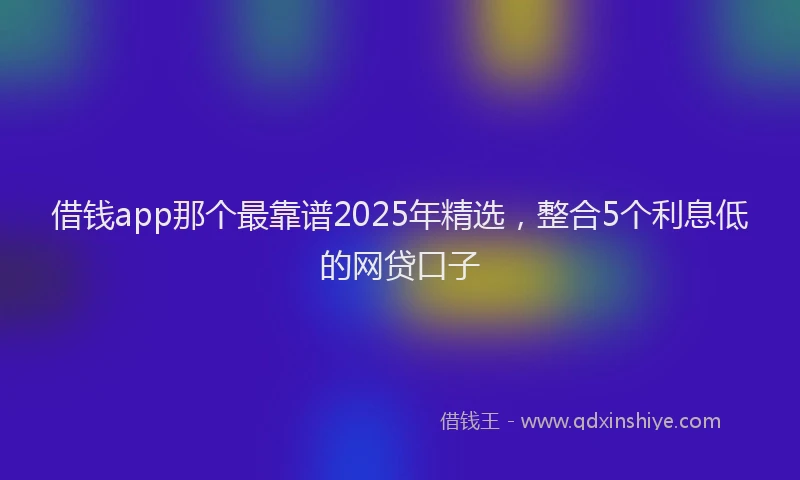 借钱app那个最靠谱2025年精选，整合5个利息低的网贷口子