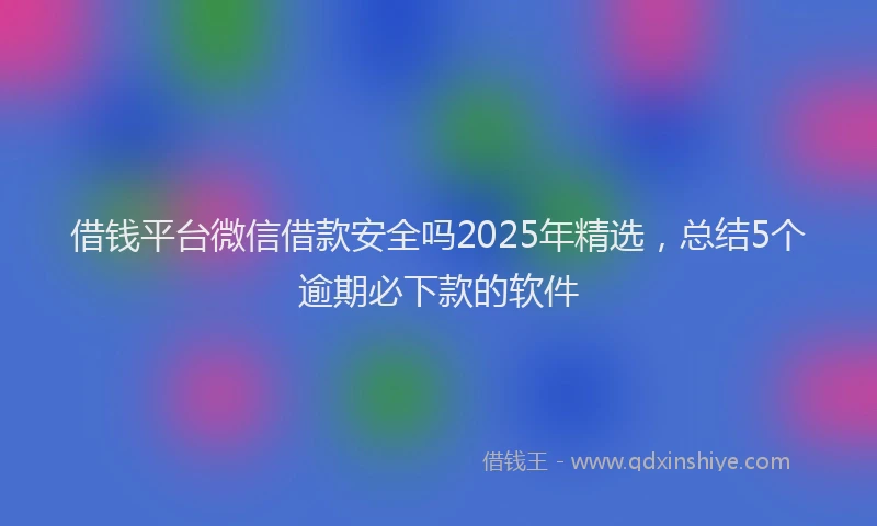 借钱平台微信借款安全吗2025年精选，总结5个逾期必下款的软件