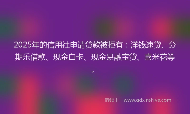 2025年的信用社申请贷款被拒有：洋钱速贷、分期乐借款、现金白卡、现金易融宝贷、喜米花等。