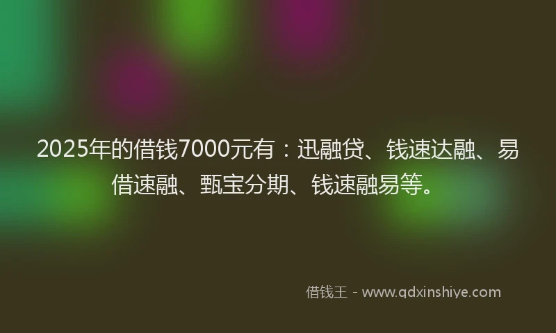 2025年的借钱7000元有：迅融贷、钱速达融、易借速融、甄宝分期、钱速融易等。