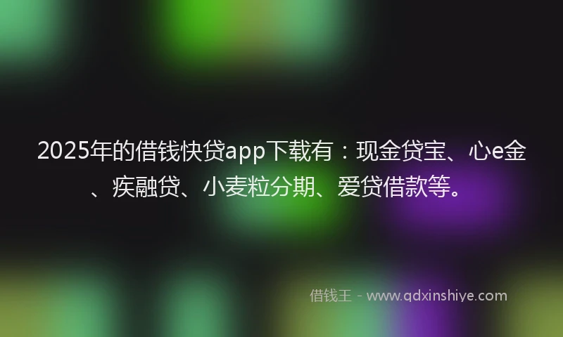 2025年的借钱快贷app下载有：现金贷宝、心e金、疾融贷、小麦粒分期、爱贷借款等。