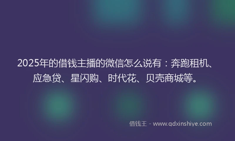 2025年的借钱主播的微信怎么说有：奔跑租机、应急贷、星闪购、时代花、贝壳商城等。