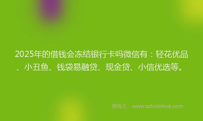 2025年的借钱会冻结银行卡吗微信有：轻花优品、小丑鱼、钱袋易融贷、现金贷、小信优选等。