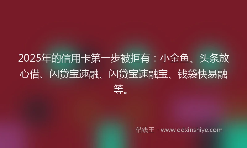 2025年的信用卡第一步被拒有：小金鱼、头条放心借、闪贷宝速融、闪贷宝速融宝、钱袋快易融等。