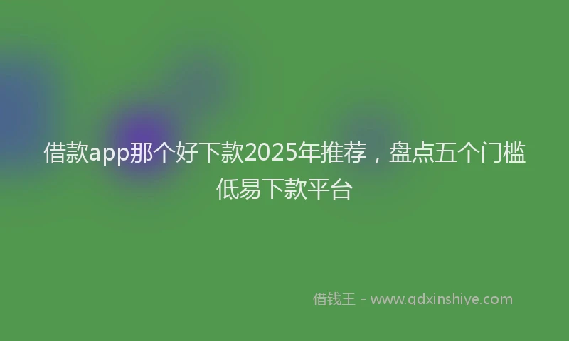 借款app那个好下款2025年推荐，盘点五个门槛低易下款平台