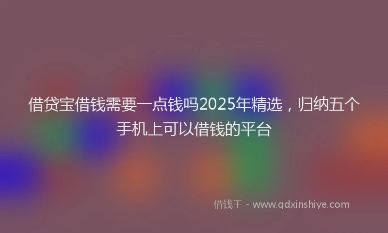 借贷宝借钱需要一点钱吗2025年精选，归纳五个手机上可以借钱的平台