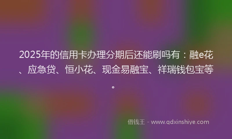 2025年的信用卡办理分期后还能刷吗有：融e花、应急贷、恒小花、现金易融宝、祥瑞钱包宝等。