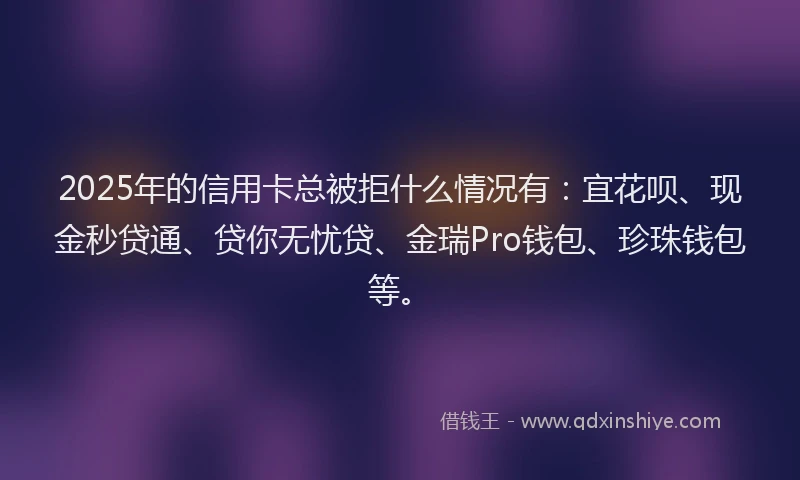 2025年的信用卡总被拒什么情况有：宜花呗、现金秒贷通、贷你无忧贷、金瑞Pro钱包、珍珠钱包等。