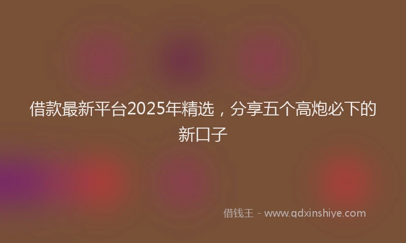 借款最新平台2025年精选，分享五个高炮必下的新口子