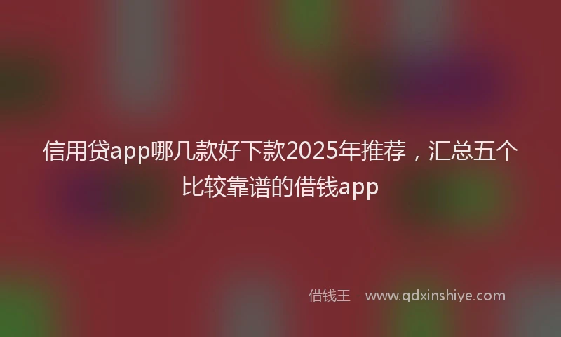 信用贷app哪几款好下款2025年推荐，汇总五个比较靠谱的借钱app