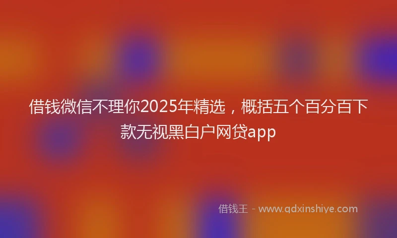 借钱微信不理你2025年精选，概括五个百分百下款无视黑白户网贷app