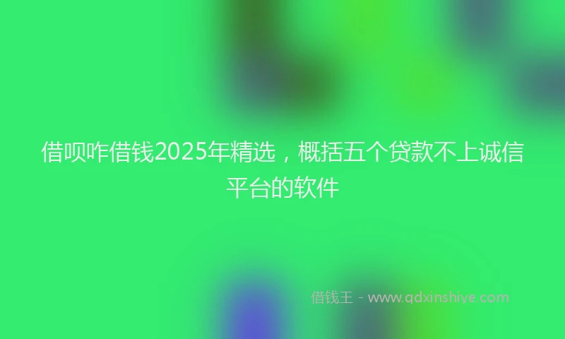 借呗咋借钱2025年精选，概括五个贷款不上诚信平台的软件