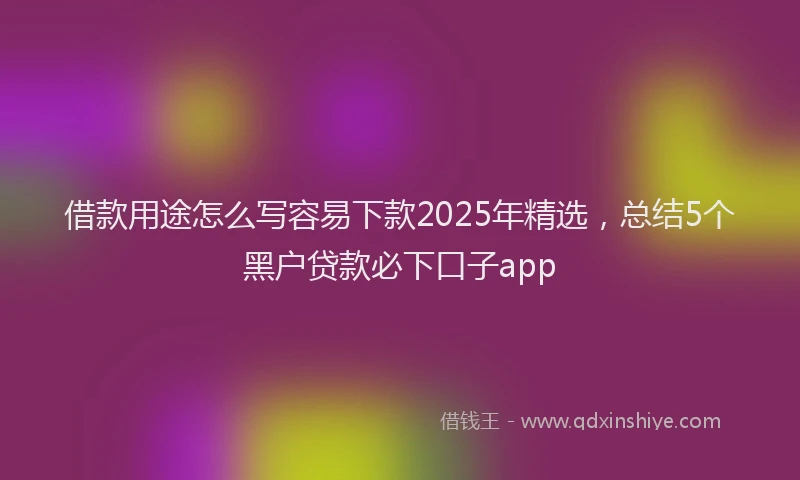 借款用途怎么写容易下款2025年精选，总结5个黑户贷款必下口子app