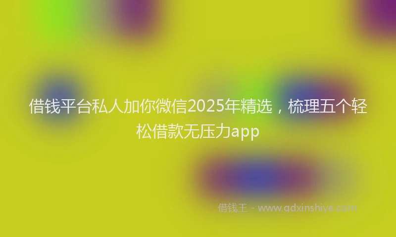 借钱平台私人加你微信2025年精选，梳理五个轻松借款无压力app