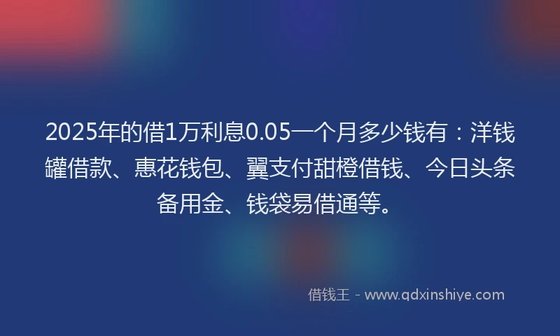 2025年的借1万利息0.05一个月多少钱有：洋钱罐借款、惠花钱包、翼支付甜橙借钱、今日头条备用金、钱袋易借通等。